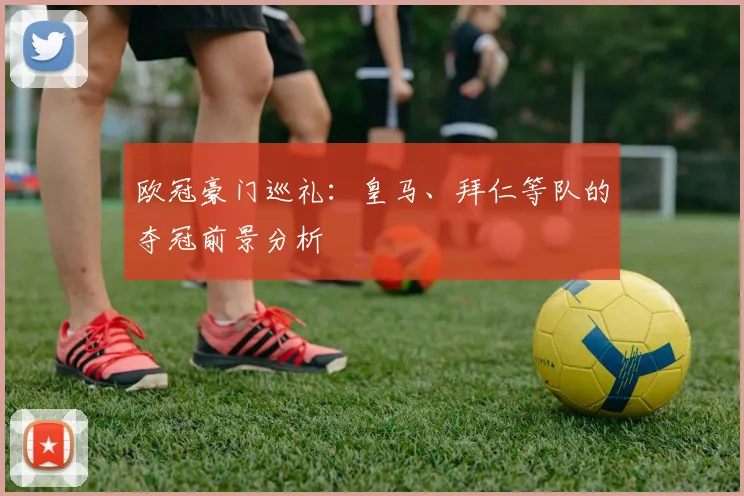 欧冠豪门巡礼:皇马、拜仁等队的夺冠前景分析