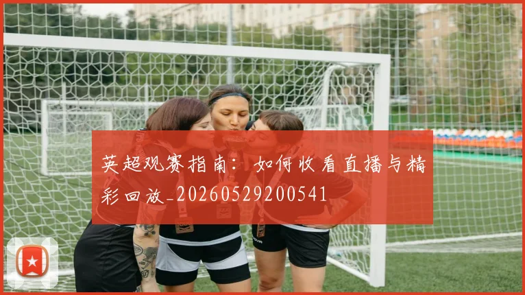 英超观赛指南：如何收看直播与精彩回放_20260529200541