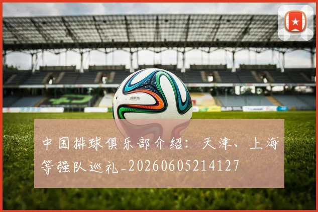 中国排球俱乐部介绍：天津、上海等强队巡礼_20260605214127