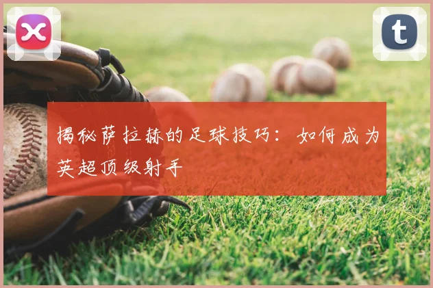 揭秘萨拉赫的足球技巧：如何成为英超顶级射手