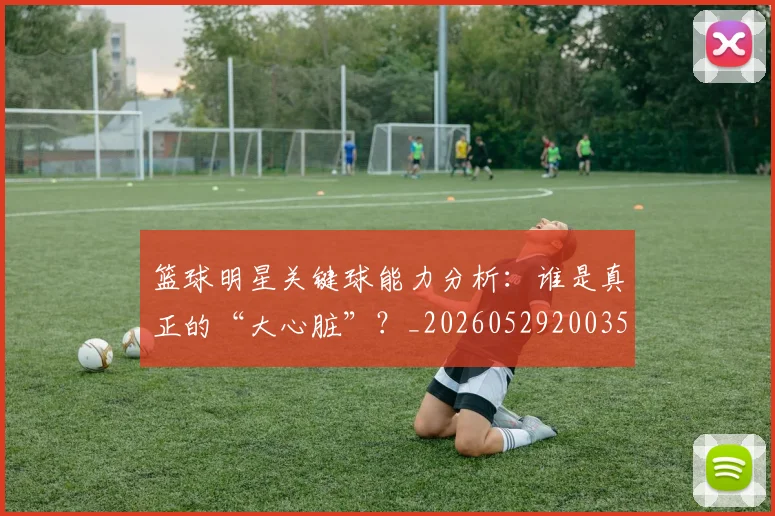 篮球明星关键球能力分析:谁是真正的“大心脏”?_20260529200355